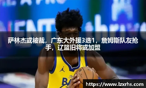 萨林杰或被裁，广东大外援3选1，詹姆斯队友抢手，辽篮旧将或加盟